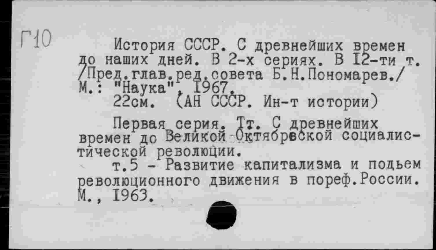 ﻿по
История СССР. С древнейших времен до наших дней. В 2-х сериях. В 12-ти т. /Пред.глав.ред.совета Б.Н.Пономарев./ М.: “Наука"*. 1967.	\
22см. <АН СССР. Ин-т истории)
Первая серия. Тт. С древнейших времен до Великой Октябрвбкой социалистической революции.
т.5 - Развитие капитализма и подъем революционного движения в пореф.России. М., 1963.